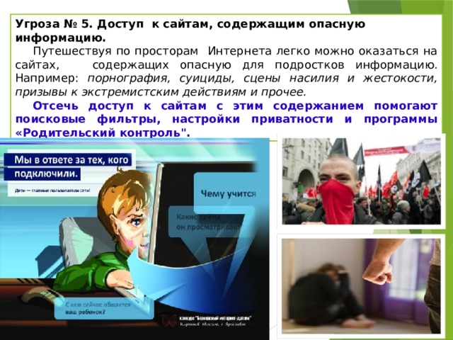 Угроза № 5. Доступ к сайтам, содержащим опасную информацию.   Путешествуя по просторам Интернета легко можно оказаться на сайтах, содержащих опасную для подростков информацию. Например: порнография, суициды, сцены насилия и жестокости, призывы к экстремистским действиям и прочее. Отсечь доступ к сайтам с этим содержанием помогают поисковые фильтры, настройки приватности и программы «Родительский контроль