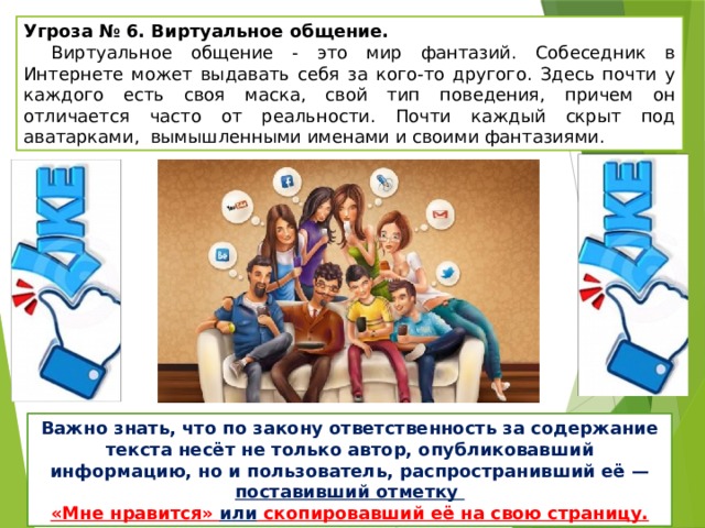 Угроза № 6. Виртуальное общение.   Виртуальное общение - это мир фантазий. Собеседник в Интернете может выдавать себя за кого-то другого. Здесь почти у каждого есть своя маска, свой тип поведения, причем он отличается часто от реальности. Почти каждый скрыт под аватарками, вымышленными именами и своими фантазиями. Важно знать, что по закону ответственность за содержание текста несёт не только автор, опубликовавший информацию, но и пользователь, распространивший её — поставивший отметку «Мне нравится» или скопировавший её на свою страницу. 