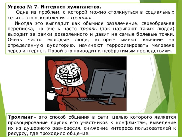 Угроза № 7. Интернет-хулиганство.   Одна из проблем, с которой можно столкнуться в социальных сетях - это оскорбления - троллинг.  Иногда это выглядит как обычное развлечение, своеобразная переписка, но очень часто тролль (так называют таких людей) выходит за рамки дозволенного и давит на самые болевые точки. Очень часто молодые люди, которые имеют влияние на определенную аудиторию, начинают терроризировать человека через интернет. Порой это приводит к необратимым последствиям. Троллинг  – это способ общения в сети, целью которого является провоцирование других его участников к конфликтам, выведение их из душевного равновесия, снижение интереса пользователей к ресурсу, где проходило общение. 
