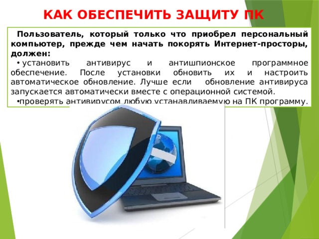 КАК ОБЕСПЕЧИТЬ ЗАЩИТУ ПК Пользователь, который только что приобрел персональный компьютер, прежде чем начать покорять Интернет-просторы, должен:   установить антивирус и антишпионское программное обеспечение. После установки обновить их и настроить автоматическое обновление. Лучше если обновление антивируса запускается автоматически вместе с операционной системой. проверять антивирусом любую устанавливаемую на ПК программу. 
