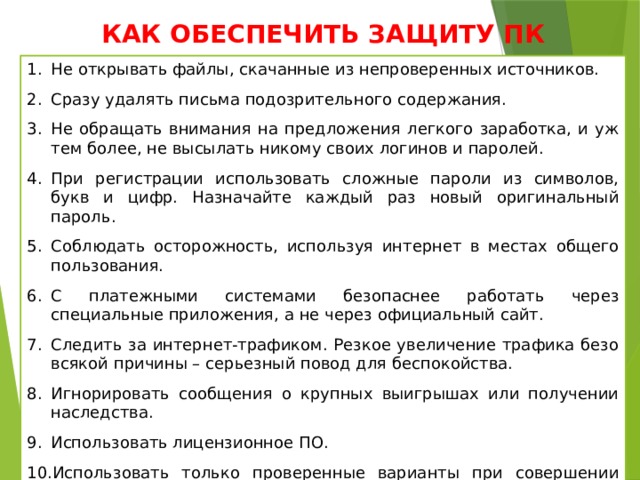 КАК ОБЕСПЕЧИТЬ ЗАЩИТУ ПК Не открывать файлы, скачанные из непроверенных источников. Сразу удалять письма подозрительного содержания. Не обращать внимания на предложения легкого заработка, и уж тем более, не высылать никому своих логинов и паролей. При регистрации использовать сложные пароли из символов, букв и цифр. Назначайте каждый раз новый оригинальный пароль. Соблюдать осторожность, используя интернет в местах общего пользования. С платежными системами безопаснее работать через специальные приложения, а не через официальный сайт. Следить за интернет-трафиком. Резкое увеличение трафика безо всякой причины – серьезный повод для беспокойства. Игнорировать сообщения о крупных выигрышах или получении наследства. Использовать лицензионное ПО. Использовать только проверенные варианты при совершении покупок в интернет – магазинах. 