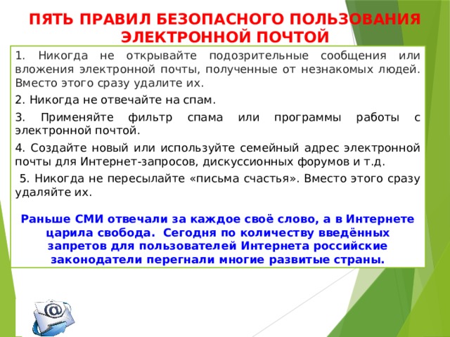 ПЯТЬ ПРАВИЛ БЕЗОПАСНОГО ПОЛЬЗОВАНИЯ ЭЛЕКТРОННОЙ ПОЧТОЙ 1. Никогда не открывайте подозрительные сообщения или вложения электронной почты, полученные от незнакомых людей. Вместо этого сразу удалите их. 2. Никогда не отвечайте на спам. 3. Применяйте фильтр спама или программы работы с электронной почтой. 4. Создайте новый или используйте семейный адрес электронной почты для Интернет-запросов, дискуссионных форумов и т.д.  5. Никогда не пересылайте «письма счастья». Вместо этого сразу удаляйте их. Раньше СМИ отвечали за каждое своё слово, а в Интернете царила свобода. Сегодня по количеству введённых запретов для пользователей Интернета российские законодатели перегнали многие развитые страны. 
