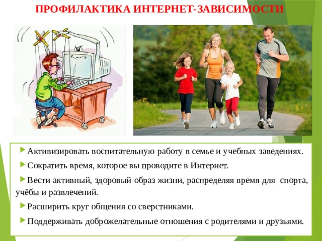 ПРОФИЛАКТИКА ИНТЕРНЕТ-ЗАВИСИМОСТИ Активизировать воспитательную работу в семье и учебных заведениях. Сократить время, которое вы проводите в Интернет. Вести активный, здоровый образ жизни, распределяя время для спорта, учёбы и развлечений. Расширить круг общения со сверстниками. Поддерживать доброжелательные отношения с родителями и друзьями. 