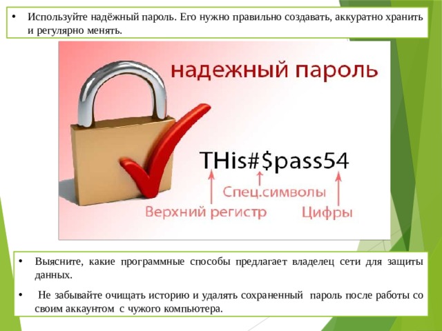 Используйте надёжный пароль. Его нужно правильно создавать, аккуратно хранить и регулярно менять. Выясните, какие программные способы предлагает владелец сети для защиты данных.  Не забывайте очищать историю и удалять сохраненный пароль после работы со своим аккаунтом с чужого компьютера. 