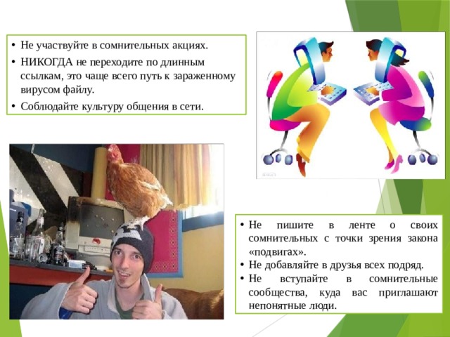 Не участвуйте в сомнительных акциях. НИКОГДА не переходите по длинным ссылкам, это чаще всего путь к зараженному вирусом файлу. Соблюдайте культуру общения в сети. Не пишите в ленте о своих сомнительных с точки зрения закона «подвигах». Не добавляйте в друзья всех подряд. Не вступайте в сомнительные сообщества, куда вас приглашают непонятные люди. 