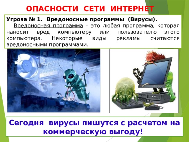 ОПАСНОСТИ СЕТИ ИНТЕРНЕТ Угроза № 1. Вредоносные программы (Вирусы).   Вредоносная программа – это любая программа, которая наносит вред компьютеру или пользователю этого компьютера. Некоторые виды рекламы считаются вредоносными программами. Сегодня вирусы пишутся с расчетом на коммерческую выгоду!  
