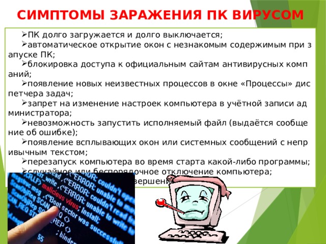 СИМПТОМЫ ЗАРАЖЕНИЯ ПК ВИРУСОМ ПК долго загружается и долго выключается; автоматическое открытие окон с незнакомым содержимым при запуске ПК; блокировка доступа к официальным сайтам антивирусных компаний; появление новых неизвестных процессов в окне «Процессы» диспетчера задач; запрет на изменение настроек компьютера в учётной записи администратора; невозможность запустить исполняемый файл (выдаётся сообщение об ошибке); появление всплывающих окон или системных сообщений с непривычным текстом; перезапуск компьютера во время старта какой-либо программы; случайное или беспорядочное отключение компьютера; случайное аварийное завершение программ. 