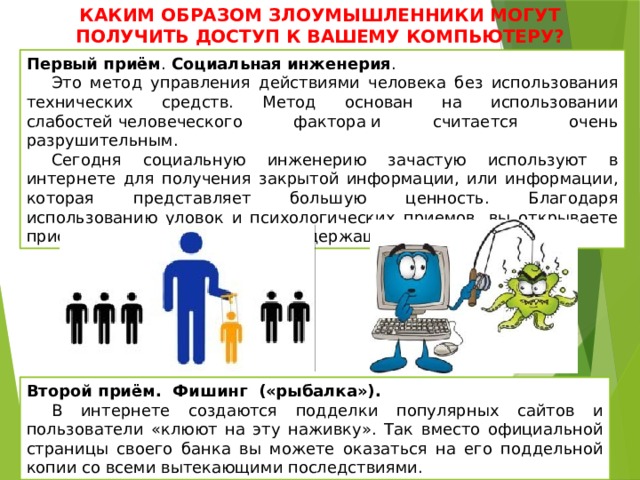 КАКИМ ОБРАЗОМ ЗЛОУМЫШЛЕННИКИ МОГУТ ПОЛУЧИТЬ ДОСТУП К ВАШЕМУ КОМПЬЮТЕРУ? Первый приём . Социальная   инженерия . Это метод управления действиями человека без использования технических средств. Метод основан на использовании слабостей человеческого фактора и считается очень разрушительным.  Сегодня социальную инженерию зачастую используют в интернете для получения закрытой информации, или информации, которая представляет большую ценность. Благодаря использованию уловок и психологических приемов, вы открываете присланное хакерами письмо, содержащее вирус. Второй приём. Фишинг («рыбалка»). В интернете создаются подделки популярных сайтов и пользователи «клюют на эту наживку». Так вместо официальной страницы своего банка вы можете оказаться на его поддельной копии со всеми вытекающими последствиями. 