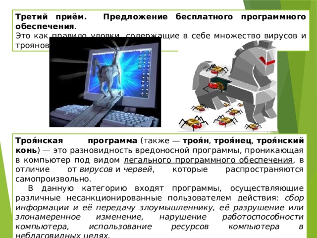 Третий приём. Предложение бесплатного программного обеспечения . Это как правило уловки, содержащие в себе множество вирусов и троянов. Троя́нская программа  (также —  троя́н ,  троя́нец ,  троя́нский конь ) — это разновидность вредоносной программы, проникающая в компьютер под видом легального программного обеспечения , в отличие от  вирусов  и  червей , которые распространяются самопроизвольно. В данную категорию входят программы, осуществляющие различные несанкционированные пользователем действия: сбор информации и её передачу злоумышленнику, её разрушение или злонамеренное изменение, нарушение работоспособности компьютера, использование ресурсов компьютера в неблаговидных целях. 