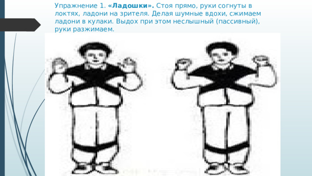 Упражнение 1. «Ладошки».  Стоя прямо, руки согнуты в локтях, ладони на зрителя. Делая шумные вдохи, сжимаем ладони в кулаки. Выдох при этом неслышный (пассивный), руки разжимаем. 