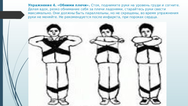Упражнение 4. «Обними плечи».  Стоя, поднимите руки на уровень груди и согните. Делая вдох, резко обнимание себя за плечи ладонями, старайтесь руки свести максимально. Они должны быть параллельны, но не скрещены, во время упражнения руки не меняйте. Не рекомендуется после инфаркта, при пороках сердца. 