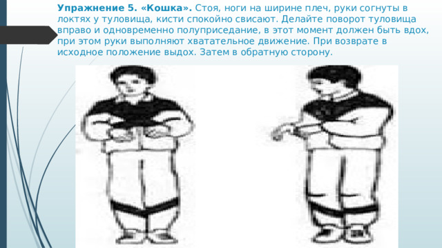 Упражнение 5. «Кошка».  Стоя, ноги на ширине плеч, руки согнуты в локтях у туловища, кисти спокойно свисают. Делайте поворот туловища вправо и одновременно полуприседание, в этот момент должен быть вдох, при этом руки выполняют хватательное движение. При возврате в исходное положение выдох. Затем в обратную сторону. 