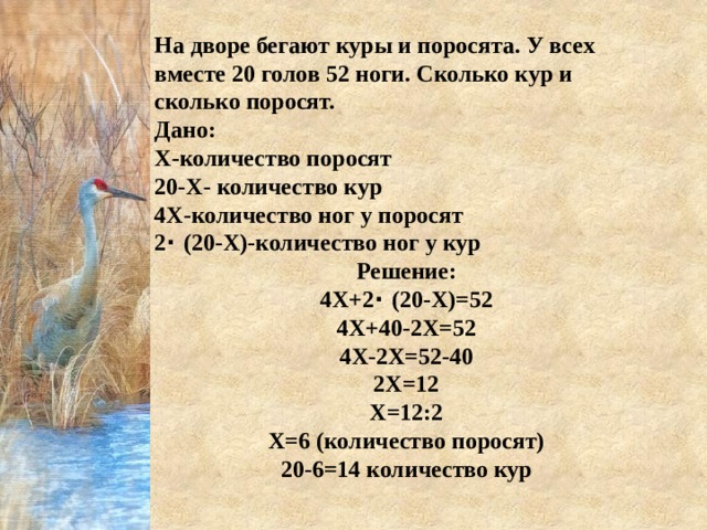 На дворе бегают куры и поросята. У всех вместе 20 голов 52 ноги. Сколько кур и сколько поросят.  Дано: Х-количество поросят 20-Х- количество кур 4Х-количество ног у поросят 2 ⋅ (20-Х)-количество ног у кур Решение: 4Х+2 ⋅ (20-Х)=52 4Х+40-2Х=52 4Х-2Х=52-40 2Х=12 Х=12:2 Х=6 (количество поросят) 20-6=14 количество кур 