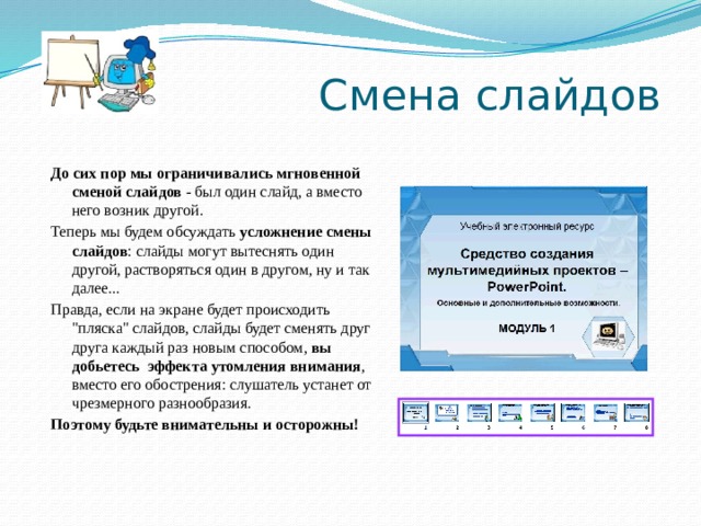 Смена слайдов До сих пор мы ограничивались мгновенной сменой слайдов - был один слайд, а вместо него возник другой. Теперь мы будем обсуждать усложнение смены слайдов : слайды могут вытеснять один другой, растворяться один в другом, ну и так далее... Правда, если на экране будет происходить 