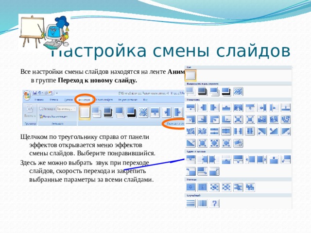 Настройка смены слайдов Все настройки смены слайдов находятся на ленте Анимация  в группе Переход к новому слайду.  Щелчком по треугольнику справа от панели  эффектов открывается меню эффектов  смены слайдов. Выберите понравившийся. Здесь же можно выбрать звук при переходе  слайдов, скорость перехода и закрепить  выбранные параметры за всеми слайдами.   