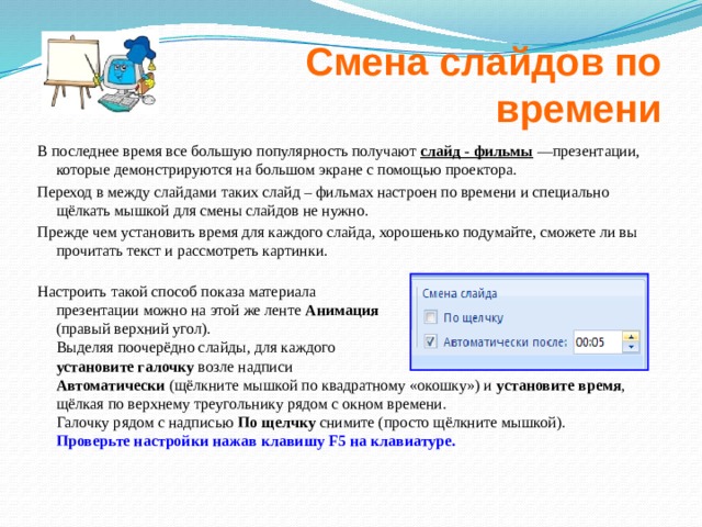 Смена слайдов по времени В последнее время все большую популярность получают слайд - фильмы  —презентации, которые демонстрируются на большом экране с помощью проектора. Переход в между слайдами таких слайд – фильмах настроен по времени и специально щёлкать мышкой для смены слайдов не нужно. Прежде чем установить время для каждого слайда, хорошенько подумайте, сможете ли вы прочитать текст и рассмотреть картинки.   Настроить такой способ показа материала  презентации можно на этой же ленте Анимация  (правый верхний угол).  Выделяя поочерёдно слайды, для каждого  установите галочку возле надписи  Автоматически (щёлкните мышкой по квадратному «окошку») и установите время ,  щёлкая по верхнему треугольнику рядом с окном времени.  Галочку рядом с надписью По щелчку снимите (просто щёлкните мышкой). Проверьте настройки нажав клавишу F5 на клавиатуре.  