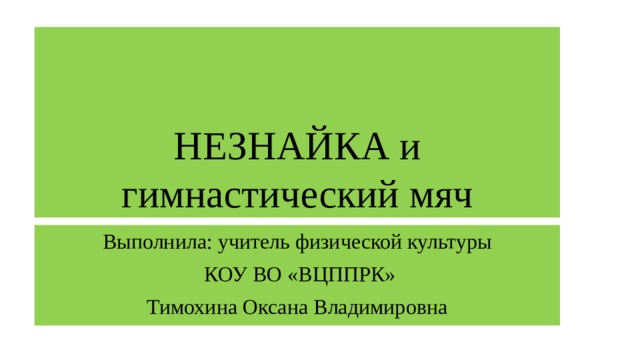 НЕЗНАЙКА и гимнастический мяч Выполнила: учитель физической культуры  КОУ ВО «ВЦППРК» Тимохина Оксана Владимировна 