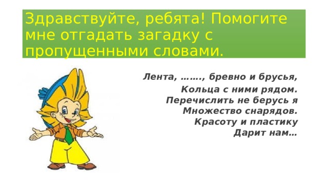 Здравствуйте, ребята! Помогите мне отгадать загадку с пропущенными словами. Лента, ……., бревно и брусья, Кольца с ними рядом.  Перечислить не берусь я  Множество снарядов.  Красоту и пластику  Дарит нам…      