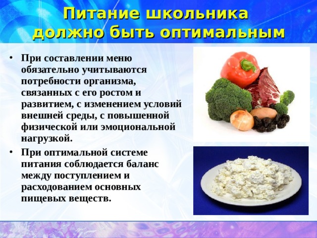Питание школьника  должно быть оптимальным  При составлении меню обязательно учитываются потребности организма, связанных с его ростом и развитием, с изменением условий внешней среды, с повышенной физической или эмоциональной нагрузкой. При оптимальной системе питания соблюдается баланс между поступлением и расходованием основных пищевых веществ.  