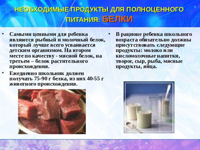 НЕОБХОДИМЫЕ ПРОДУКТЫ ДЛЯ ПОЛНОЦЕННОГО ПИТАНИЯ:  БЕЛКИ Самыми ценными для ребенка являются рыбный и молочный белок, который лучше всего усваивается детским организмом. На втором месте по качеству - мясной белок, на третьем – белок растительного происхождения. Ежедневно школьник должен получать 75-90 г белка, из них 40-55 г животного происхождения . В рационе ребенка школьного возраста обязательно должны присутствовать следующие продукты: молоко или кисломолочные напитки, творог, сыр, рыба, мясные продукты, яйца.  