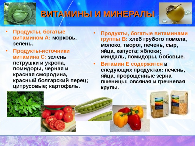 ВИТАМИНЫ И МИНЕРАЛЫ Продукты, богатые витамином А:  морковь, зелень. Продукты-источники витамина С:  зелень петрушки и укропа, помидоры, черная и красная смородина, красный болгарский перец; цитрусовые; картофель.    Продукты, богатые витаминами группы В:  хлеб грубого помола, молоко, творог, печень, сыр, яйца, капуста; яблоки; миндаль, помидоры, бобовые. Витамин Е содержится  в следующих продуктах: печень, яйца, пророщенные зерна пшеницы; овсяная и гречневая крупы. 