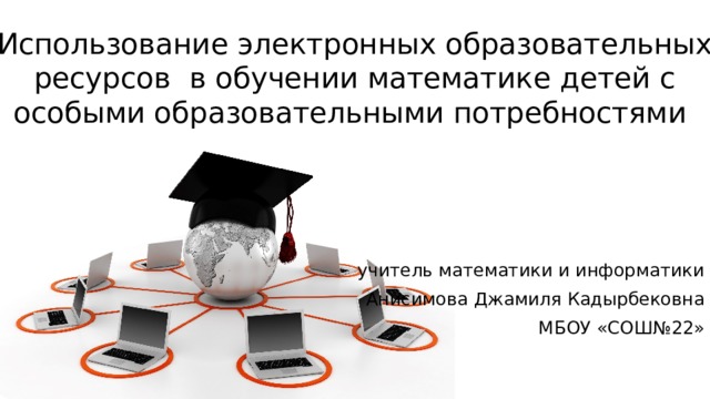 Использование электронных образовательных ресурсов в обучении математике детей с особыми образовательными потребностями учитель математики и информатики Анисимова Джамиля Кадырбековна МБОУ «СОШ№22»  