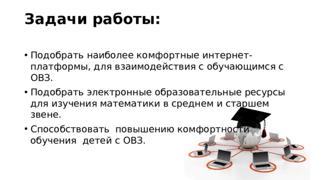 Задачи работы:   Подобрать наиболее комфортные интернет-платформы, для взаимодействия с обучающимся с ОВЗ. Подобрать электронные образовательные ресурсы для изучения математики в среднем и старшем звене. Способствовать повышению комфортности обучения детей с ОВЗ. 