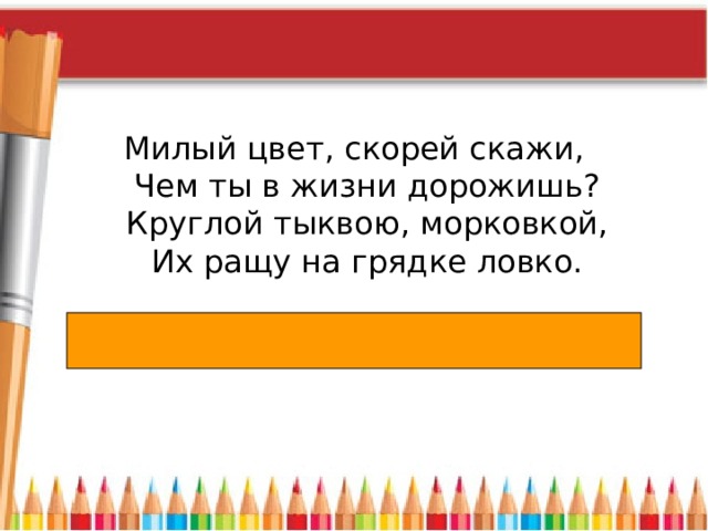 Милый цвет, скорей скажи,  Чем ты в жизни дорожишь?  Круглой тыквою, морковкой,  Их ращу на грядке ловко. 