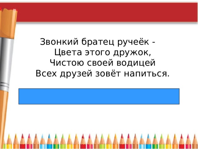 Звонкий братец ручеёк -   Цвета этого дружок,  Чистою своей водицей  Всех друзей зовёт напиться. 