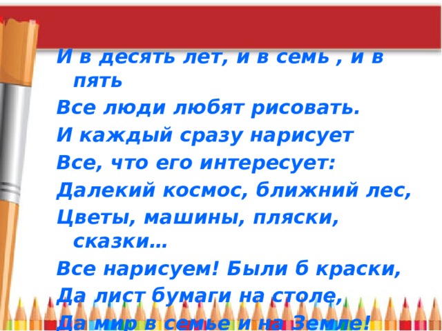 И в десять лет, и в семь , и в пять Все люди любят рисовать. И каждый сразу нарисует Все, что его интересует: Далекий космос, ближний лес, Цветы, машины, пляски, сказки… Все нарисуем! Были б краски, Да лист бумаги на столе, Да мир в семье и на Земле!  В. Берестов 