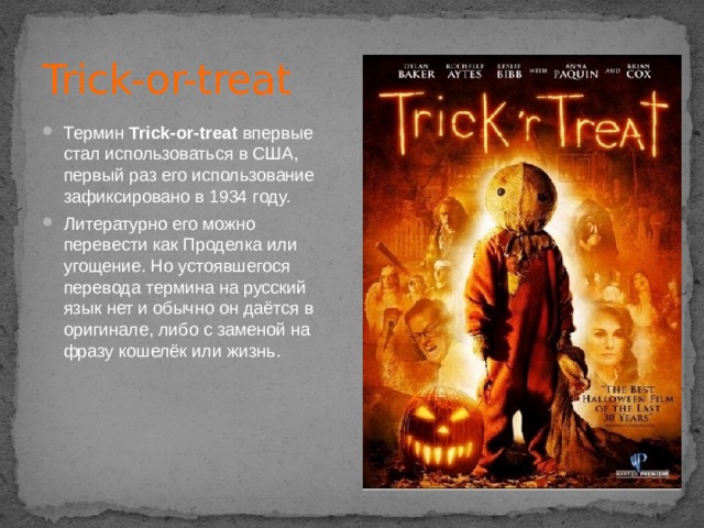 Trick-or-treat Термин  Trick-or-treat  впервые стал использоваться в США, первый раз его использование зафиксировано в 1934 году. Литературно его можно перевести как Проделка или угощение. Но устоявшегося перевода термина на русский язык нет и обычно он даётся в оригинале, либо с заменой на фразу кошелёк или жизнь. 