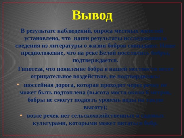 Вывод В результате наблюдений, опроса местных жителей установлено, что наши результаты исследования и сведения из литературы о жизни бобров совпадают. Наше предположение, что на реке Белой поселились бобры, подтверждается.  Гипотеза, что появление бобра в нашей местности несет отрицательное воздействие, не подтвердилась: шоссейная дорога, которая проходит через речку не может быть подтоплена (высота моста около 6 метров, бобры не смогут поднять уровень воды на такую высоту); возле речек нет сельскохозяйственных и садовых культурами, которыми может питаться бобр.  