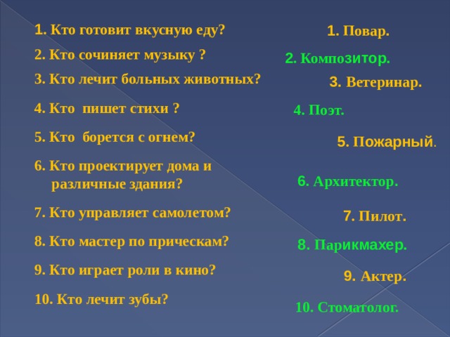1 . Кто готовит вкусную еду?  2. Кто сочиняет музыку ?  3. Кто лечит больных животных?  4. Кто пишет стихи ?  5. Кто борется с огнем?  6. Кто проектирует дома и различные здания?  7. Кто управляет самолетом?  8. Кто мастер по прическам?  9. Кто играет роли в кино?  10. Кто лечит зубы?  1 . Повар . 2 . Компо зитор. 3. Ветеринар . 4. Поэт.  5 . П ожарный . 6 . Архитектор . 7 . Пилот . 8. Пар икмахер. 9. Актер .   10. Стоматолог. 
