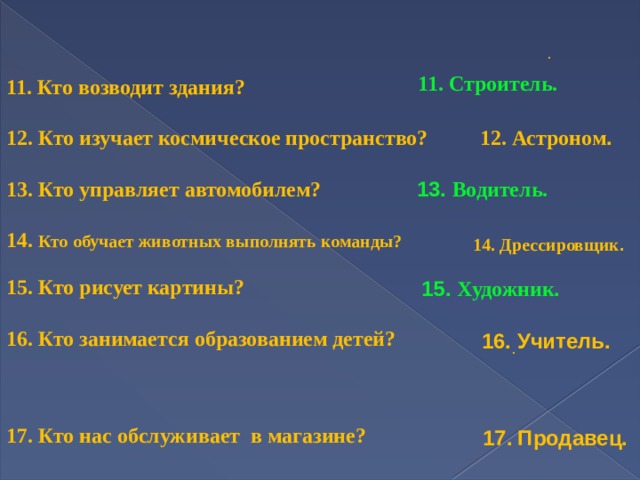   11. Кто возводит здания?  12. Кто изучает космическое пространство?  13. Кто управляет автомобилем?  14. Кто обучает животных выполнять команды?  15. Кто рисует картины?  16. Кто занимается образованием детей?     17. Кто нас обслуживает в магазине? . 11. Строитель.  12. Астроном . 13. Водитель.  14. Дрессировщик . 15. Художник . 16. Учитель.  . 17.  Продавец.  