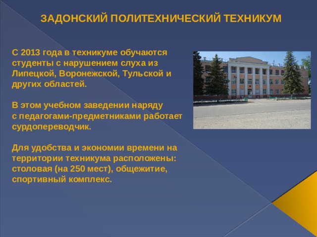 ЗАДОНСКИЙ ПОЛИТЕХНИЧЕСКИЙ ТЕХНИКУМ С 2013 года в техникуме обучаются студенты с нарушением слуха из  Липецкой, Воронежской, Тульской и других областей.  В этом учебном заведении наряду с педагогами-предметниками работает сурдопереводчик.   Для удобства и экономии времени на территории техникума расположены: столовая (на 250 мест), общежитие, спортивный комплекс. 