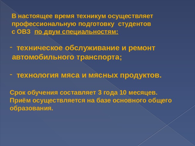  В настоящее время техникум осуществляет  профессиональную подготовку  студентов  с ОВЗ   по двум специальностям:   техническое обслуживание и ремонт  автомобильного транспорта;   технология мяса и мясных продуктов.  Срок обучения составляет 3 года 10 месяцев. Приём осуществляется на базе основного общего образования.    