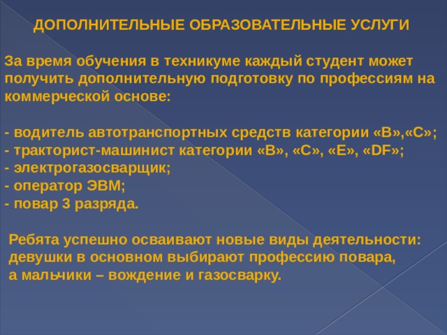  ДОПОЛНИТЕЛЬНЫЕ ОБРАЗОВАТЕЛЬНЫЕ УСЛУГИ  За время обучения в техникуме каждый студент может получить дополнительную подготовку по профессиям на коммерческой основе:  - водитель автотранспортных средств категории «В»,«С»; - тракторист-машинист категории «В», «С», «Е», «DF»; - электрогазосварщик; - оператор ЭВМ; - повар 3 разряда.  Ребята успешно осваивают новые виды деятельности:  девушки в основном выбирают профессию повара,  а мальчики – вождение и газосварку. 