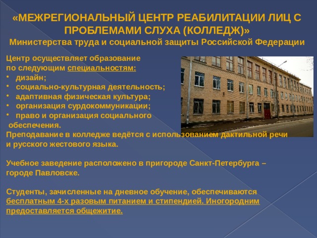 «МЕЖРЕГИОНАЛЬНЫЙ ЦЕНТР РЕАБИЛИТАЦИИ ЛИЦ С  ПРОБЛЕМАМИ СЛУХА (КОЛЛЕДЖ)» Министерства труда и социальной защиты Российской Федерации Центр осуществляет образование по следующим специальностям:   дизайн;  социально-культурная деятельность;  адаптивная физическая культура;  организация сурдокоммуникации;  право и организация социального  обеспечения.  Преподавание в колледже ведётся с использованием дактильной речи и русского жестового языка.  Учебное заведение расположено в пригороде Санкт-Петербурга – городе Павловске.  Студенты, зачисленные на дневное обучение, обеспечиваются бесплатным 4-х разовым питанием и стипендией. Иногородним предоставляется общежитие. 