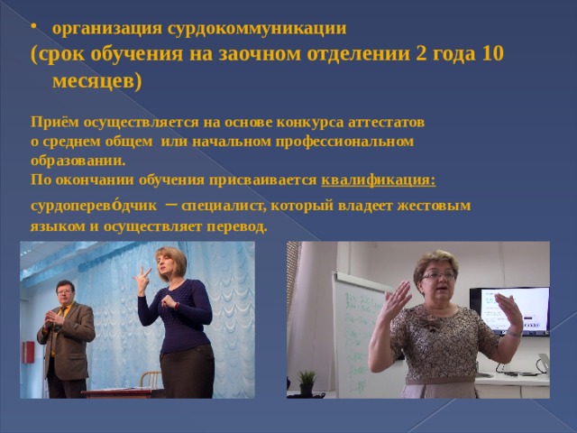 организация сурдокоммуникации (срок обучения на заочном отделении 2 года 10 месяцев)  Приём осуществляется на основе конкурса аттестатов о среднем общем или начальном профессиональном образовании. По окончании обучения присваивается квалификация:  сурдоперево́дчик  – специалист, который владеет жестовым языком и осуществляет перевод.  