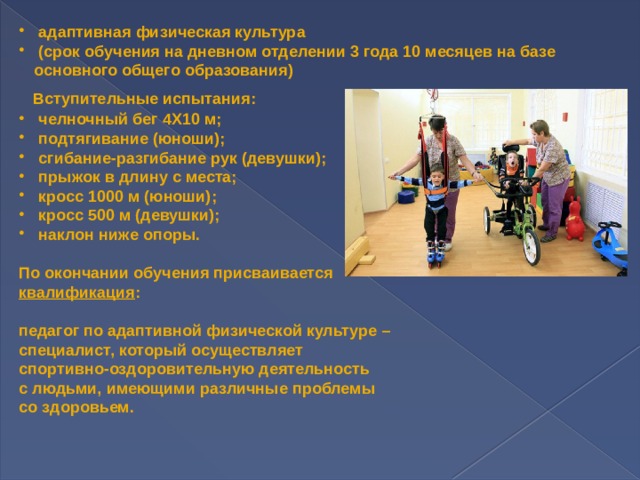 адаптивная физическая культура  (срок обучения на дневном отделении 3 года 10 месяцев на базе основного общего образования)  Вступительные испытания:  челночный бег 4Х10 м;  подтягивание (юноши);  сгибание-разгибание рук (девушки);  прыжок в длину с места;  кросс 1000 м (юноши);  кросс 500 м (девушки);  наклон ниже опоры.  По окончании обучения присваивается квалификация :  педагог по адаптивной физической культуре – специалист, который осуществляет спортивно-оздоровительную деятельность с людьми, имеющими различные проблемы со здоровьем. 
