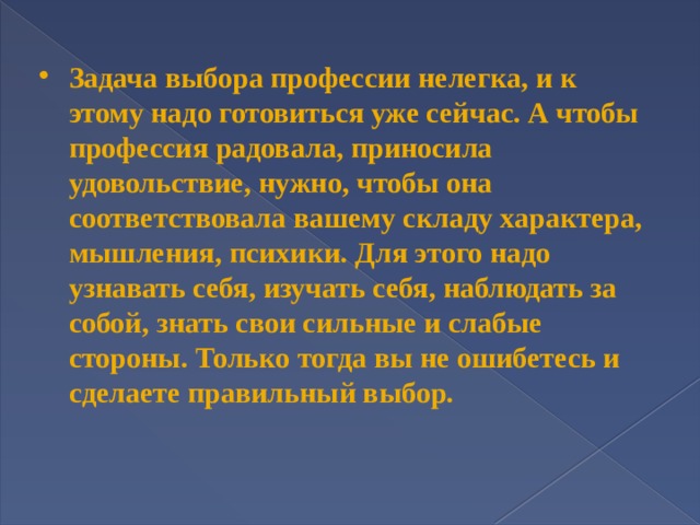 Задача выбора профессии нелегка, и к этому надо готовиться уже сейчас. А чтобы профессия радовала, приносила удовольствие, нужно, чтобы она соответствовала вашему складу характера, мышления, психики. Для этого надо узнавать себя, изучать себя, наблюдать за собой, знать свои сильные и слабые стороны. Только тогда вы не ошибетесь и сделаете правильный выбор.   