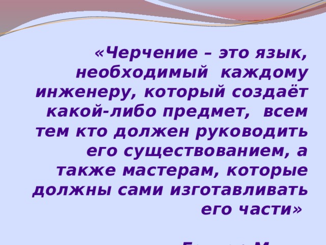 «Черчение – это язык, необходимый каждому инженеру, который создаёт какой-либо предмет, всем тем кто должен руководить его существованием, а также мастерам, которые должны сами изготавливать его части»  Гаспар Монж 