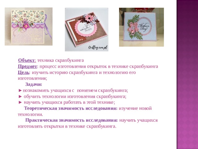  Объект :  техника скрапбукинга  Предмет : процесс изготовления открыток в технике скрапбукинга  Цель : изучить историю скрапбукинга и технологию его изготовления;   Задачи:  ►познакомить учащихся с понятием скрапбукинга;  ► обучить технологии изготовления скрапбукинга;  ► научить учащихся работать в этой технике;   Теоретическая значимость исследования:  изучение новой технологии.   Практическая значимость исследования:  научить учащихся  изготовлять открытки в технике скрапбукинга. 