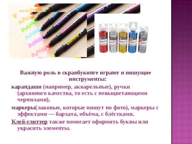 Важную роль в скрапбукинге играют и пишущие инструменты:  карандаши  (например, акварельные), ручки (архивного качества, то есть с невыцветающими чернилами),  маркеры (лаковые, которые пишут по фото), маркеры с эффектами — бархата, объёма, с блёстками. Клей-глиттер  также помогает оформить буквы или украсить элементы.  