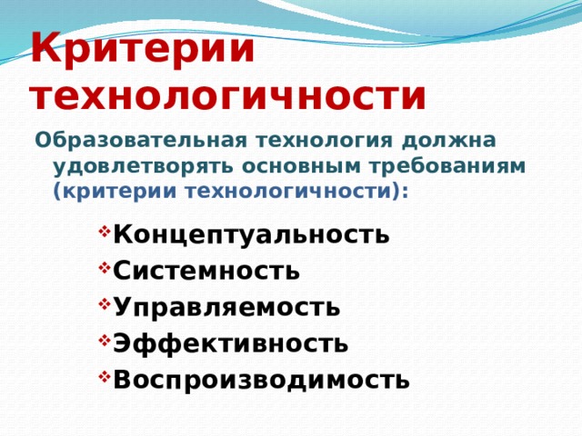Критерии технологичности Образовательная технология должна удовлетворять основным требованиям (критерии технологичности): Концептуальность Системность Управляемость Эффективность Воспроизводимость Концептуальность Системность Управляемость Эффективность Воспроизводимость Концептуальность Системность Управляемость Эффективность Воспроизводимость Концептуальность Системность Управляемость Эффективность Воспроизводимость 