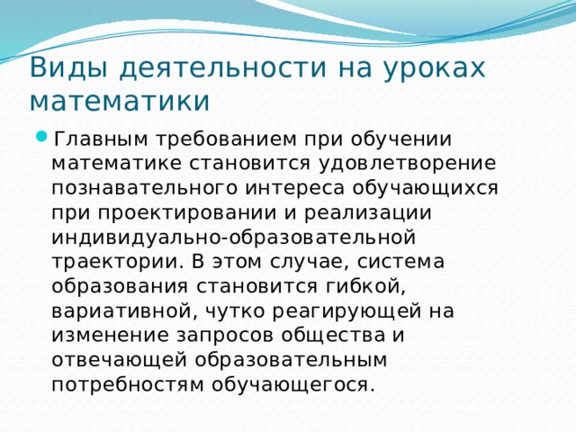 Виды деятельности на уроках математики Главным требованием при обучении математике становится удовлетворение познавательного интереса обучающихся при проектировании и реализации индивидуально-образовательной траектории. В этом случае, система образования становится гибкой, вариативной, чутко реагирующей на изменение запросов общества и отвечающей образовательным потребностям обучающегося. 