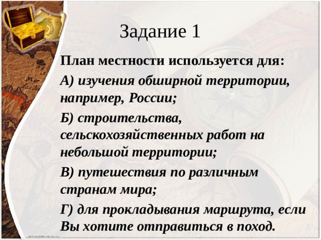 Задание 1 План местности используется для: А) изучения обширной территории, например, России; Б) строительства, сельскохозяйственных работ на небольшой территории; В) путешествия по различным странам мира; Г) для прокладывания маршрута, если Вы хотите отправиться в поход. 