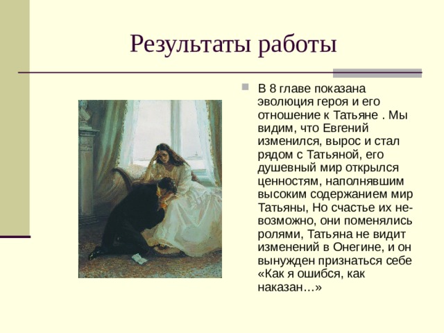 Результаты работы В 8 главе показана эволюция героя и его отношение к Татьяне . Мы видим, что Евгений изменился, вырос и стал рядом с Татьяной, его душевный мир открылся ценностям, наполнявшим высоким содержанием мир Татьяны, Но счастье их не- возможно, они поменялись ролями, Татьяна не видит изменений в Онегине, и он вынужден признаться себе «Как я ошибся, как наказан…» 