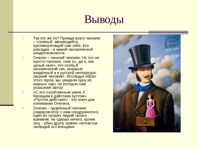 Выводы Так кто же он? Прежде всего человек – сложный, меняющийся, противоречащий сам себе. Его разгадка – в живой человеческой неоднозначности. Онегин – лишний человек. Но это не просто человек, «как ты, да я, как целый свет», это особый человеческий тип, впервые введённый в в русской литературе, лишний человек». Исследуя образ этого героя, мы увидели одну из важных черт, на которую нам указывает автор: «С его озлобленным умом, // Кипящим в действии пустом». «Пустое действие» - это ключ для понимания Онегина. Онегин – одарённый человек (недаром втор с ним «подружился»), один из лучших людей своего времени, не сделал ничего, кроме зла, - убил друга, принёс несчастье любящей его женщине: 