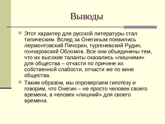 Выводы Этот характер для русской литературы стал типическим. Вслед за Онегиным появились лермонтовский Печорин, тургеневский Рудин, гончаровский Обломов. Все они объединены тем, что их высокие таланты оказались «лишними» для общества – отчасти по причине их собственной слабости, отчасти же по вине общества. Таким образом, мы опровергаем гипотезу и говорим, что Онегин – не просто человек своего времени, а человек «лишний» для своего времени. 